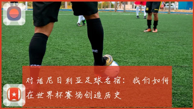 对话尼日利亚足球名宿：我们如何在世界杯赛场创造历史