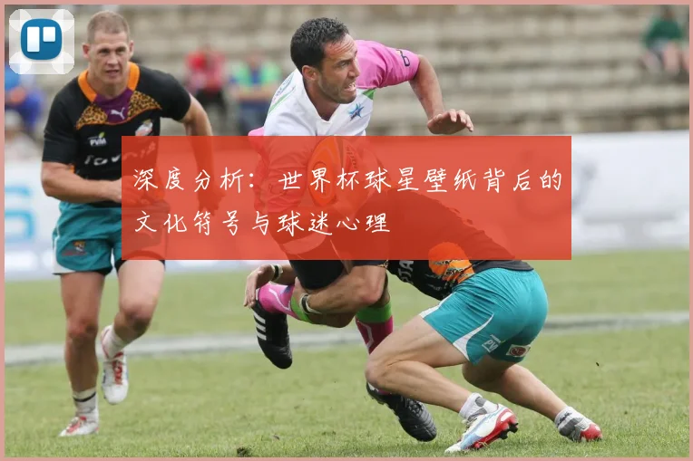 深度分析：世界杯球星壁纸背后的文化符号与球迷心理