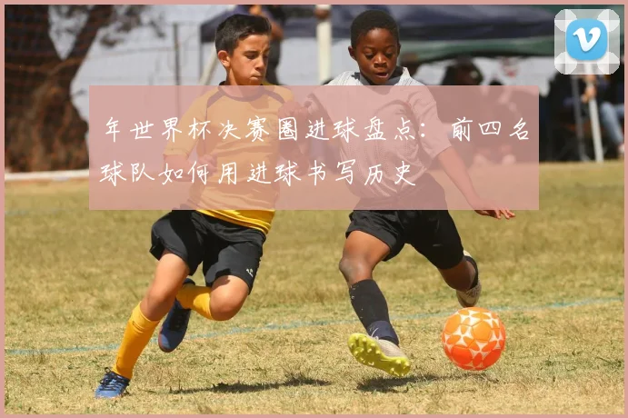 年世界杯决赛圈进球盘点：前四名球队如何用进球书写历史