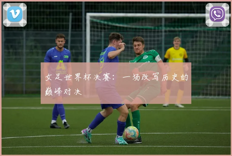 女足世界杯决赛：一场改写历史的巅峰对决