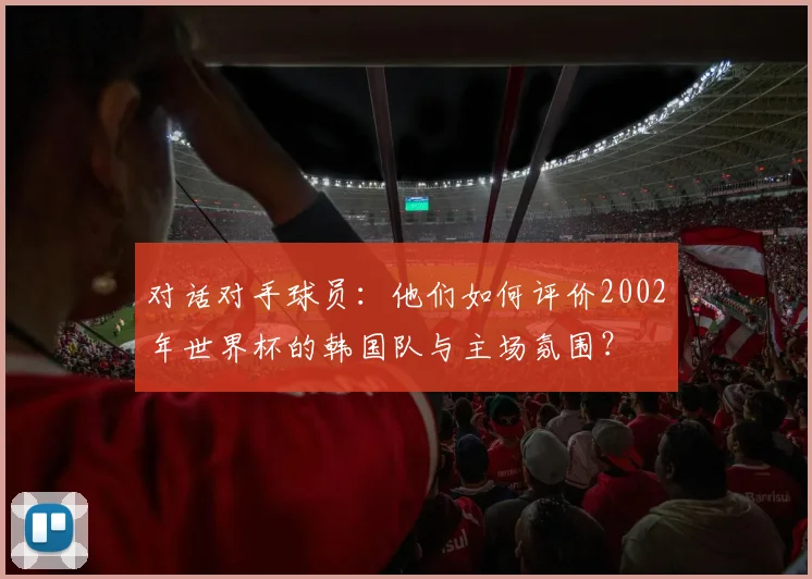 对话对手球员：他们如何评价2002年世界杯的韩国队与主场氛围？