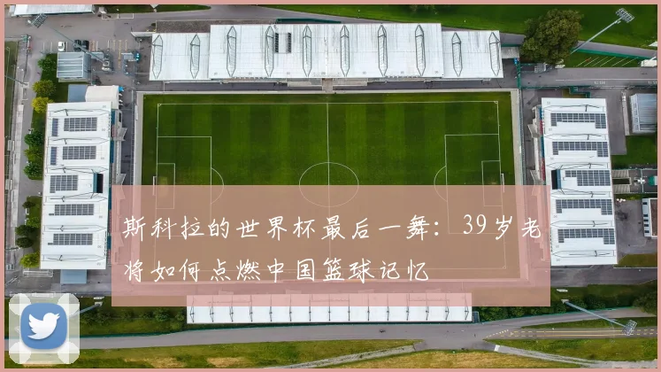 斯科拉的世界杯最后一舞：39岁老将如何点燃中国篮球记忆