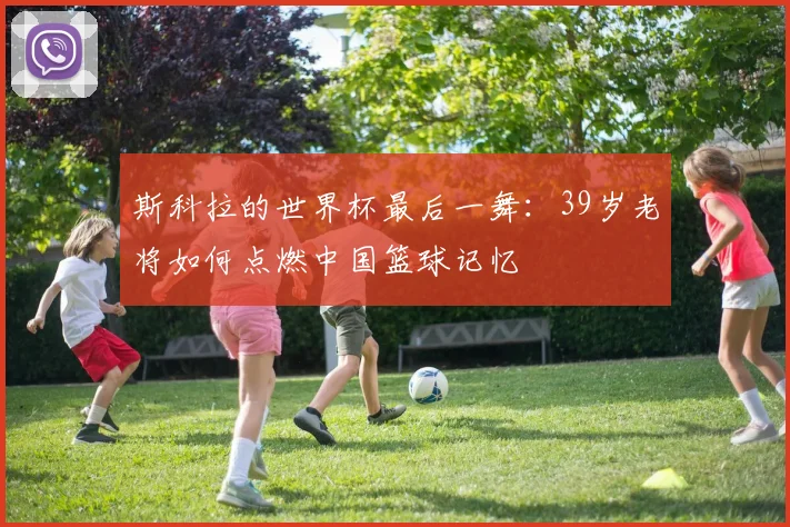 斯科拉的世界杯最后一舞:39岁老将如何点燃中国篮球记忆