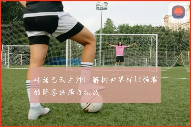 对话巴西主帅：解析世界杯16强赛的阵容选择与挑战